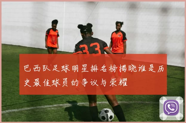巴西队足球明星排名榜揭晓谁是历史最佳球员的争议与荣耀