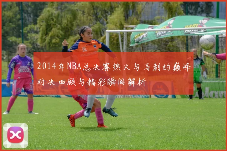 2014年NBA总决赛热火与马刺的巅峰对决回顾与精彩瞬间解析