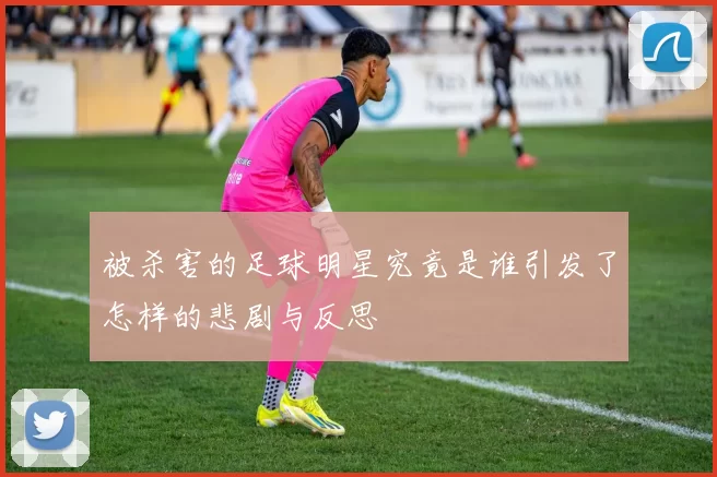 被杀害的足球明星究竟是谁引发了怎样的悲剧与反思