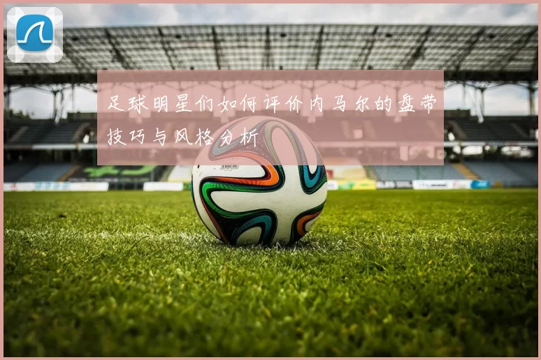 足球明星们如何评价内马尔的盘带技巧与风格分析