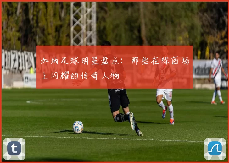 加纳足球明星盘点：那些在绿茵场上闪耀的传奇人物