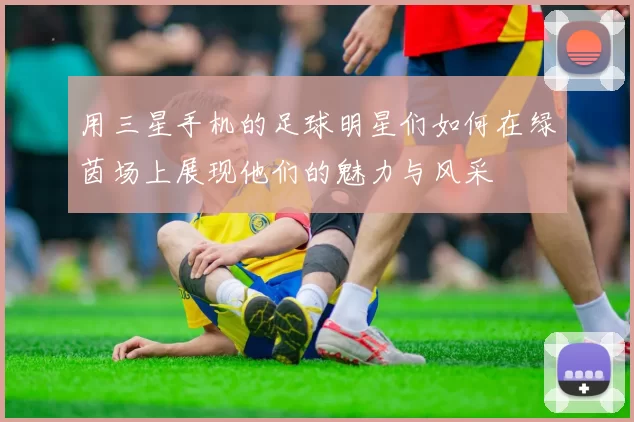 用三星手机的足球明星们如何在绿茵场上展现他们的魅力与风采