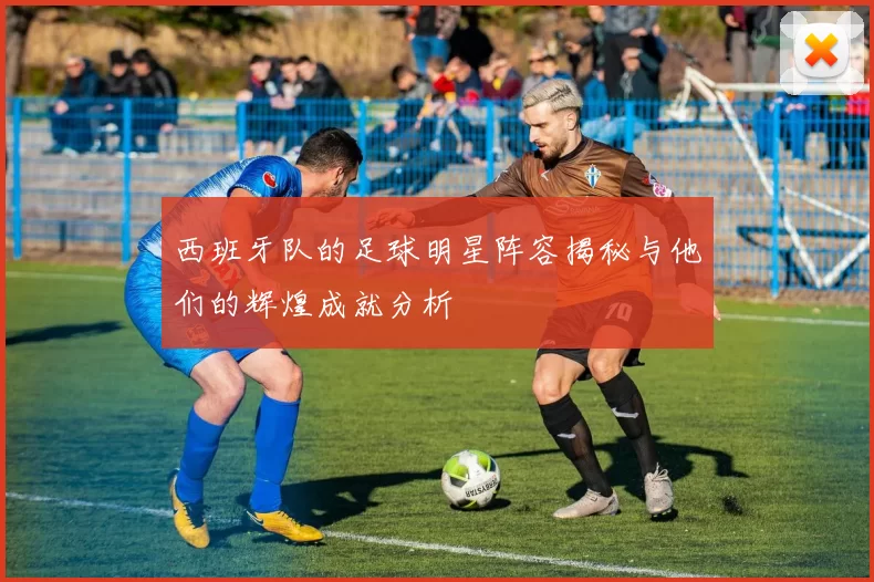 西班牙队的足球明星阵容揭秘与他们的辉煌成就分析