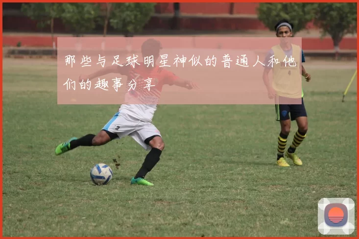 那些与足球明星神似的普通人和他们的趣事分享