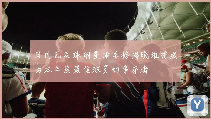 日内瓦足球明星排名榜揭晓谁将成为本年度最佳球员的争夺者