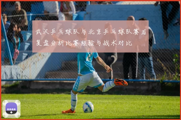 武汉乒乓球队与北京乒乓球队赛后复盘分析比赛经验与战术对比
