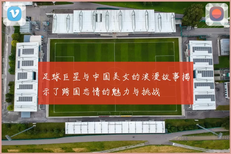足球巨星与中国美女的浪漫故事揭示了跨国恋情的魅力与挑战