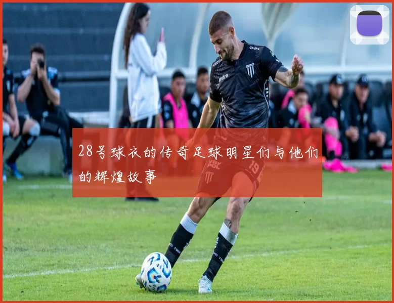 28号球衣的传奇足球明星们与他们的辉煌故事