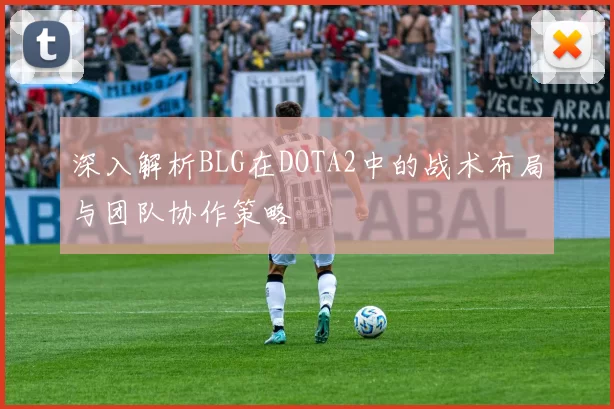 深入解析BLG在DOTA2中的战术布局与团队协作策略
