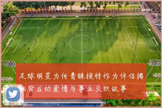 足球明星为何青睐模特作为伴侣揭秘背后的爱情与事业交织故事