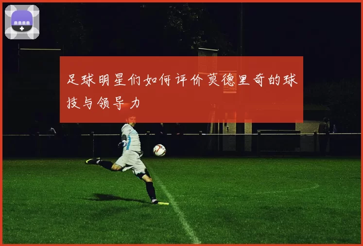 足球明星们如何评价莫德里奇的球技与领导力