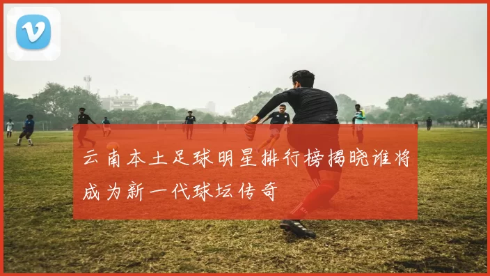 云南本土足球明星排行榜揭晓谁将成为新一代球坛传奇