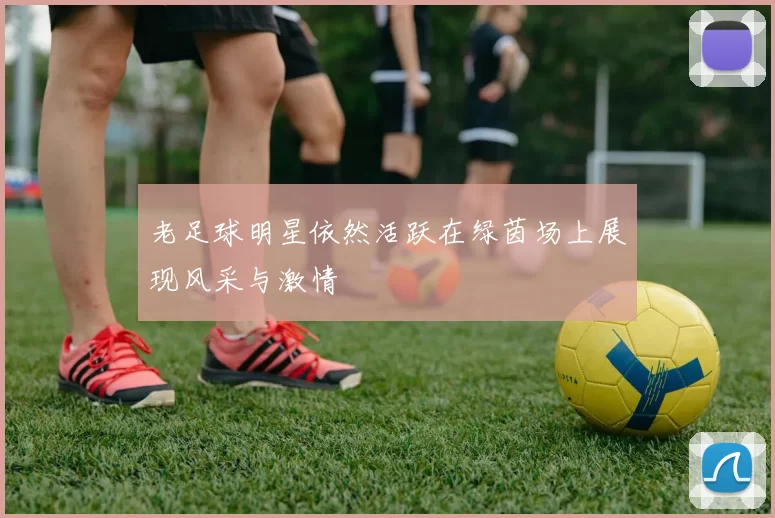 老足球明星依然活跃在绿茵场上展现风采与激情