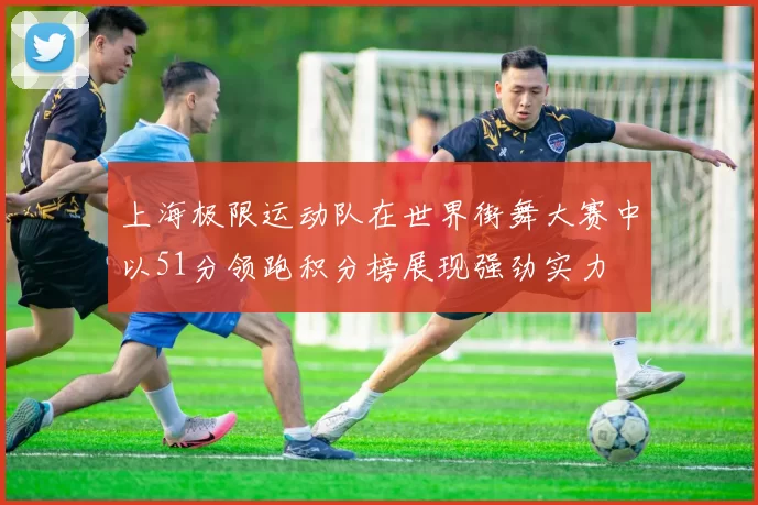上海极限运动队在世界街舞大赛中以51分领跑积分榜展现强劲实力