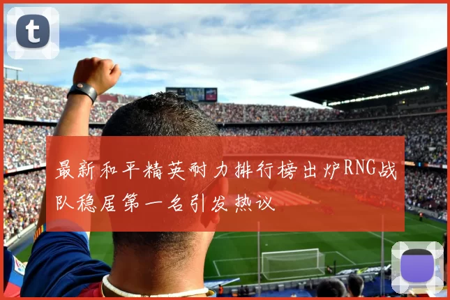最新和平精英耐力排行榜出炉RNG战队稳居第一名引发热议