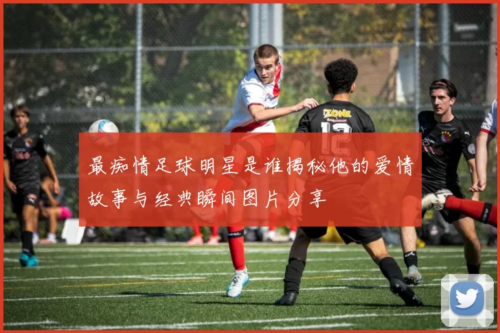 最痴情足球明星是谁揭秘他的爱情故事与经典瞬间图片分享
