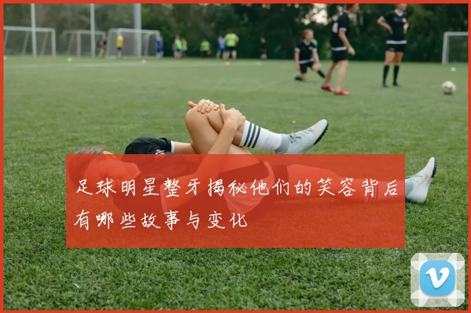 足球明星整牙揭秘他们的笑容背后有哪些故事与变化