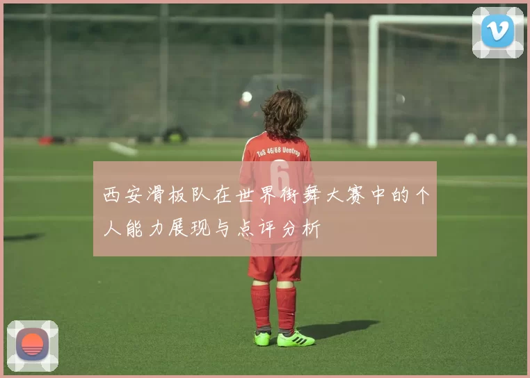 西安滑板队在世界街舞大赛中的个人能力展现与点评分析