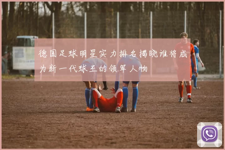 德国足球明星实力排名揭晓谁将成为新一代球王的领军人物