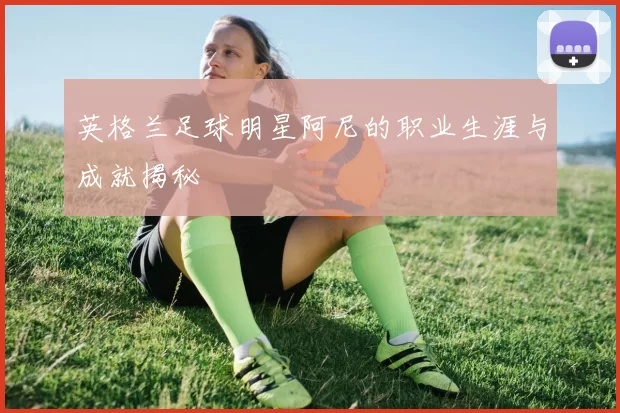 英格兰足球明星阿尼的职业生涯与成就揭秘