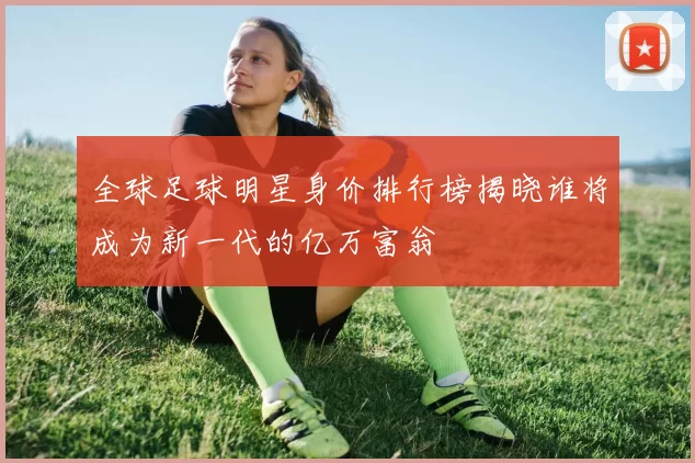 全球足球明星身价排行榜揭晓谁将成为新一代的亿万富翁