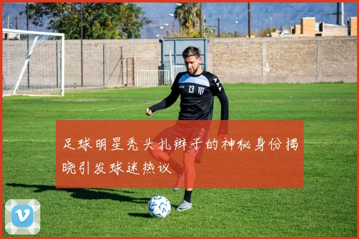 足球明星秃头扎辫子的神秘身份揭晓引发球迷热议