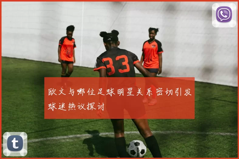 欧文与哪位足球明星关系密切引发球迷热议探讨