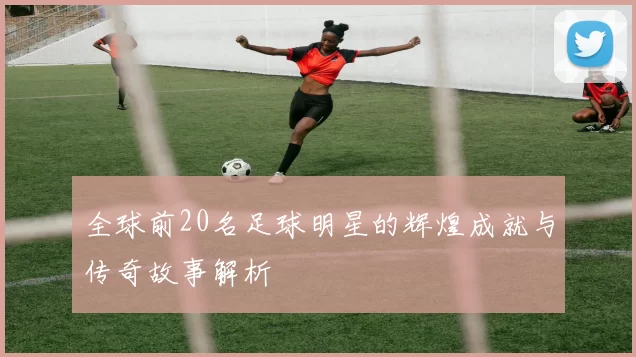 全球前20名足球明星的辉煌成就与传奇故事解析