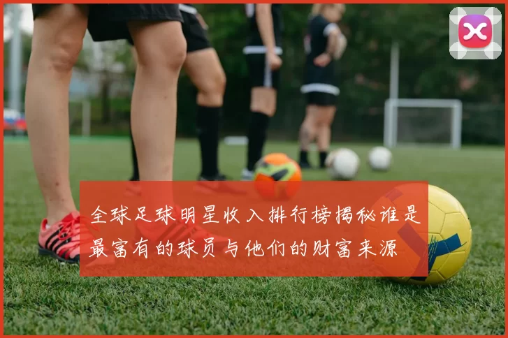 全球足球明星收入排行榜揭秘谁是最富有的球员与他们的财富来源
