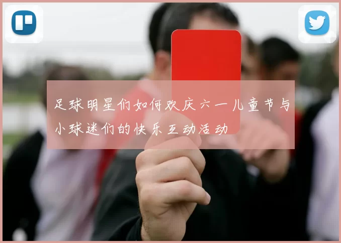 足球明星们如何欢庆六一儿童节与小球迷们的快乐互动活动