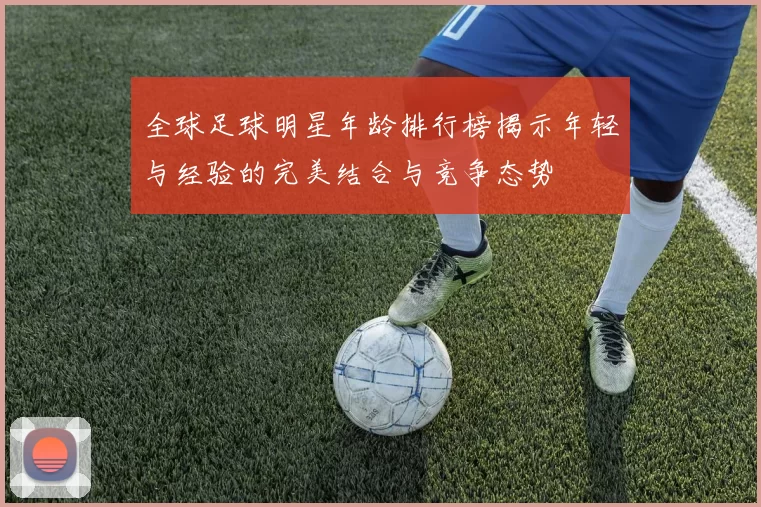 全球足球明星年龄排行榜揭示年轻与经验的完美结合与竞争态势
