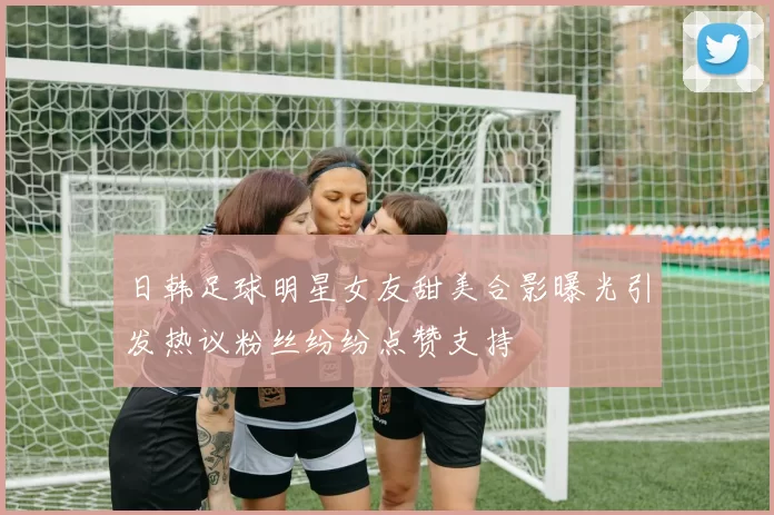 日韩足球明星女友甜美合影曝光引发热议粉丝纷纷点赞支持