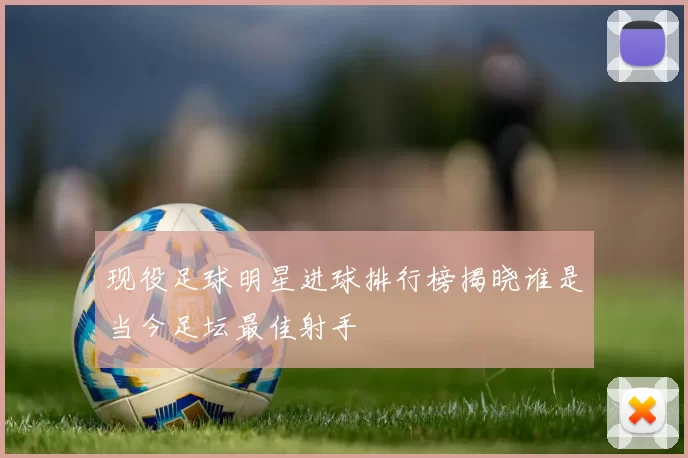 现役足球明星进球排行榜揭晓谁是当今足坛最佳射手