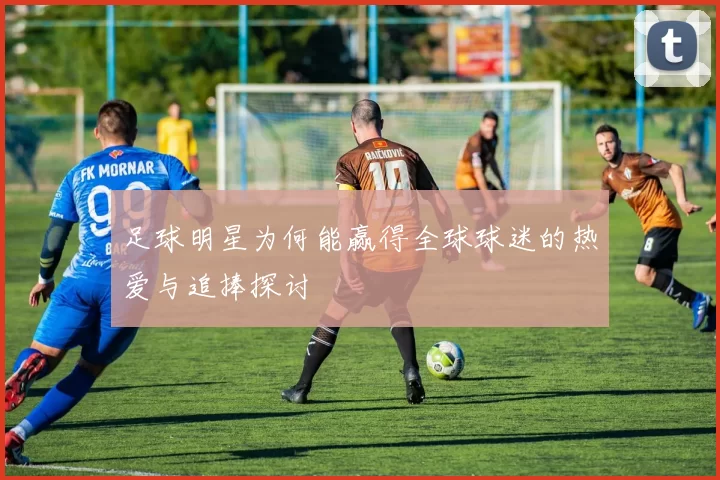 足球明星为何能赢得全球球迷的热爱与追捧探讨
