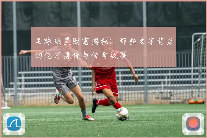 足球明星财富揭秘：那些名字背后的亿万身价与传奇故事