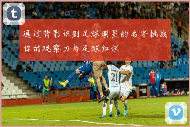 通过背影识别足球明星的名字挑战你的观察力与足球知识