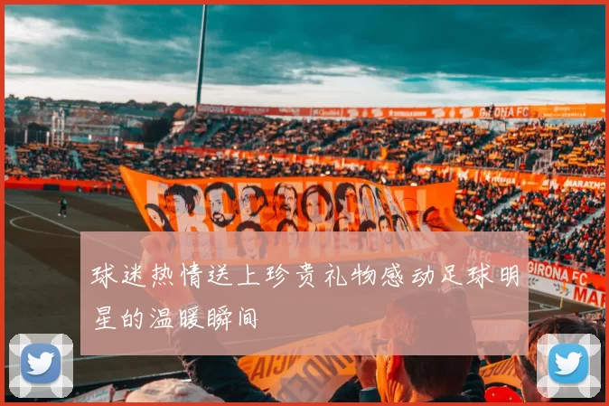 球迷热情送上珍贵礼物感动足球明星的温暖瞬间
