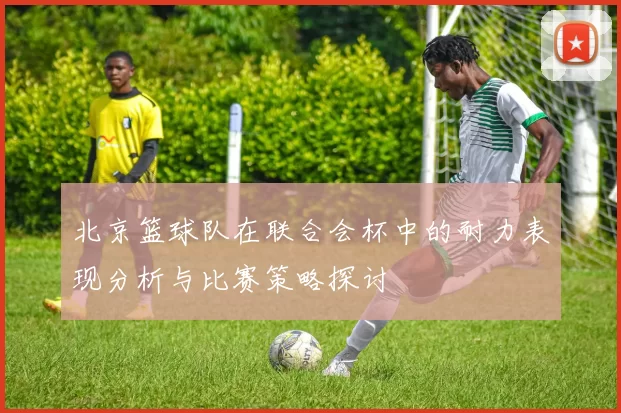 北京篮球队在联合会杯中的耐力表现分析与比赛策略探讨