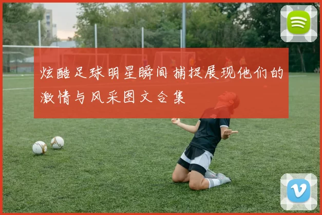 炫酷足球明星瞬间捕捉展现他们的激情与风采图文合集