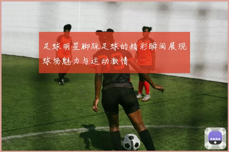 足球明星脚踩足球的精彩瞬间展现球场魅力与运动激情
