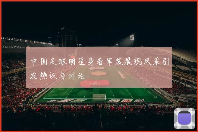 中国足球明星身着军装展现风采引发热议与讨论