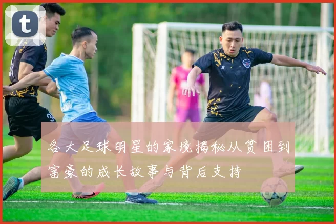 各大足球明星的家境揭秘从贫困到富豪的成长故事与背后支持