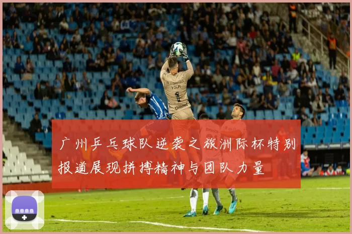 广州乒乓球队逆袭之旅洲际杯特别报道展现拼搏精神与团队力量