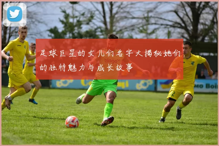 足球巨星的女儿们名字大揭秘她们的独特魅力与成长故事