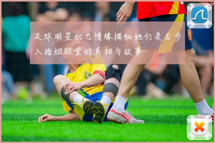 足球明星初恋情缘揭秘她们是否步入婚姻殿堂的真相与故事
