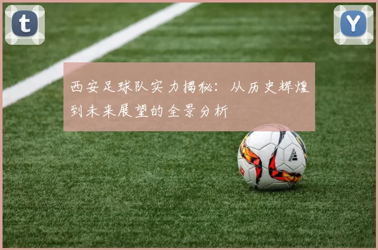 西安足球队实力揭秘：从历史辉煌到未来展望的全景分析