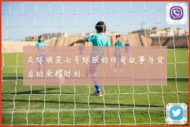 足球明星七号球服的传奇故事与背后的荣耀时刻