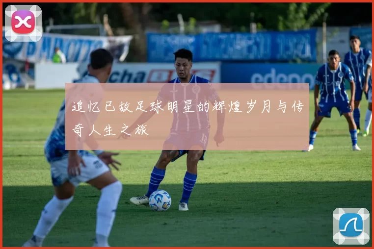 追忆已故足球明星的辉煌岁月与传奇人生之旅