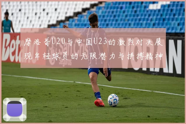 摩洛哥U20与中国U23的激烈对决展现年轻球员的无限潜力与拼搏精神