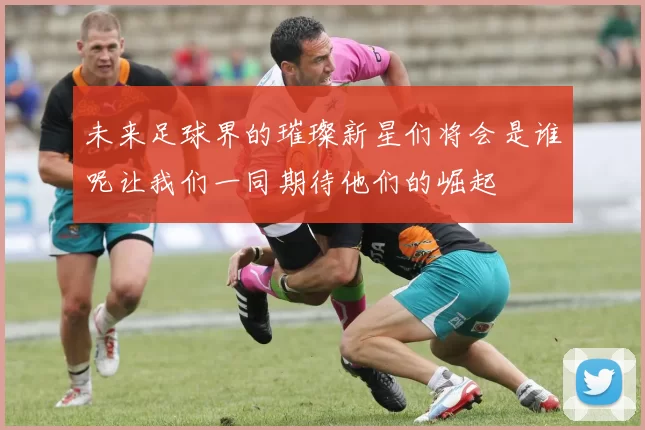 未来足球界的璀璨新星们将会是谁呢让我们一同期待他们的崛起